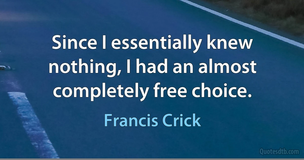 Since I essentially knew nothing, I had an almost completely free choice. (Francis Crick)