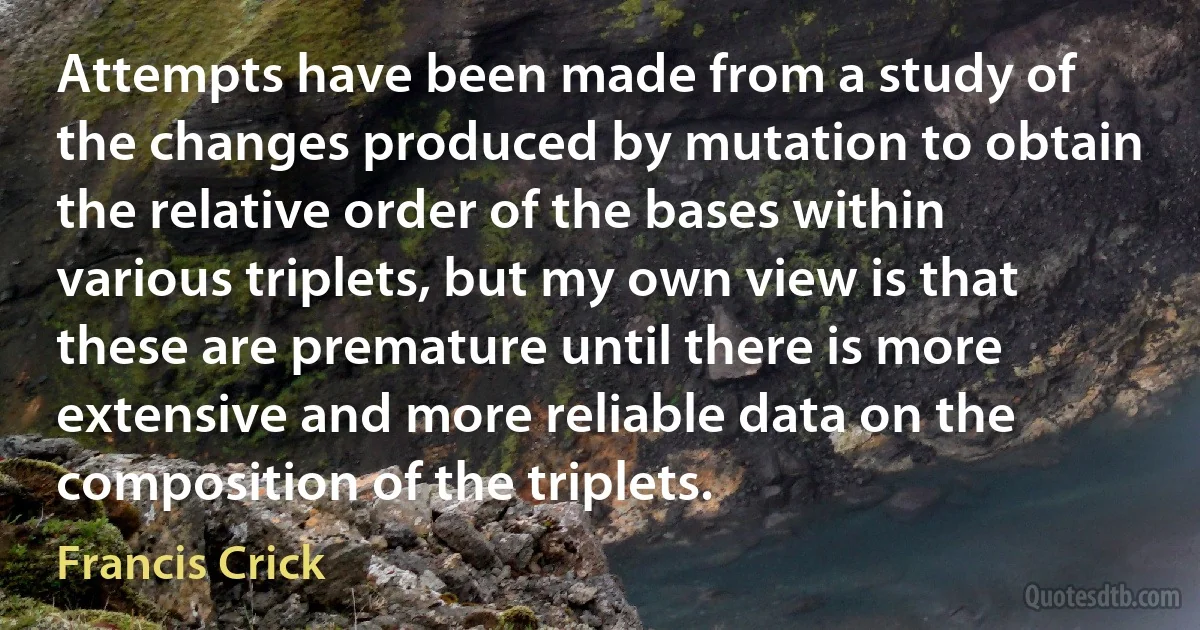 Attempts have been made from a study of the changes produced by mutation to obtain the relative order of the bases within various triplets, but my own view is that these are premature until there is more extensive and more reliable data on the composition of the triplets. (Francis Crick)