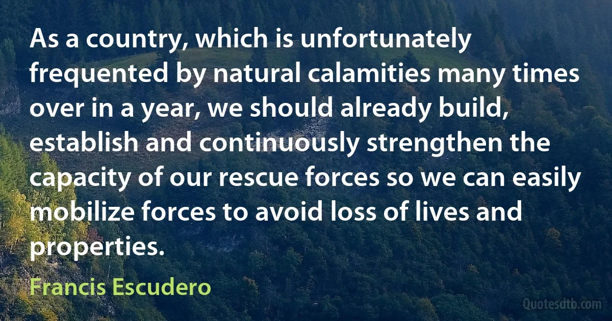 As a country, which is unfortunately frequented by natural calamities many times over in a year, we should already build, establish and continuously strengthen the capacity of our rescue forces so we can easily mobilize forces to avoid loss of lives and properties. (Francis Escudero)