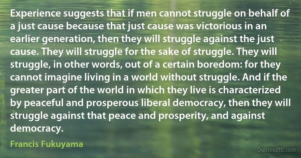 Experience suggests that if men cannot struggle on behalf of a just cause because that just cause was victorious in an earlier generation, then they will struggle against the just cause. They will struggle for the sake of struggle. They will struggle, in other words, out of a certain boredom: for they cannot imagine living in a world without struggle. And if the greater part of the world in which they live is characterized by peaceful and prosperous liberal democracy, then they will struggle against that peace and prosperity, and against democracy. (Francis Fukuyama)