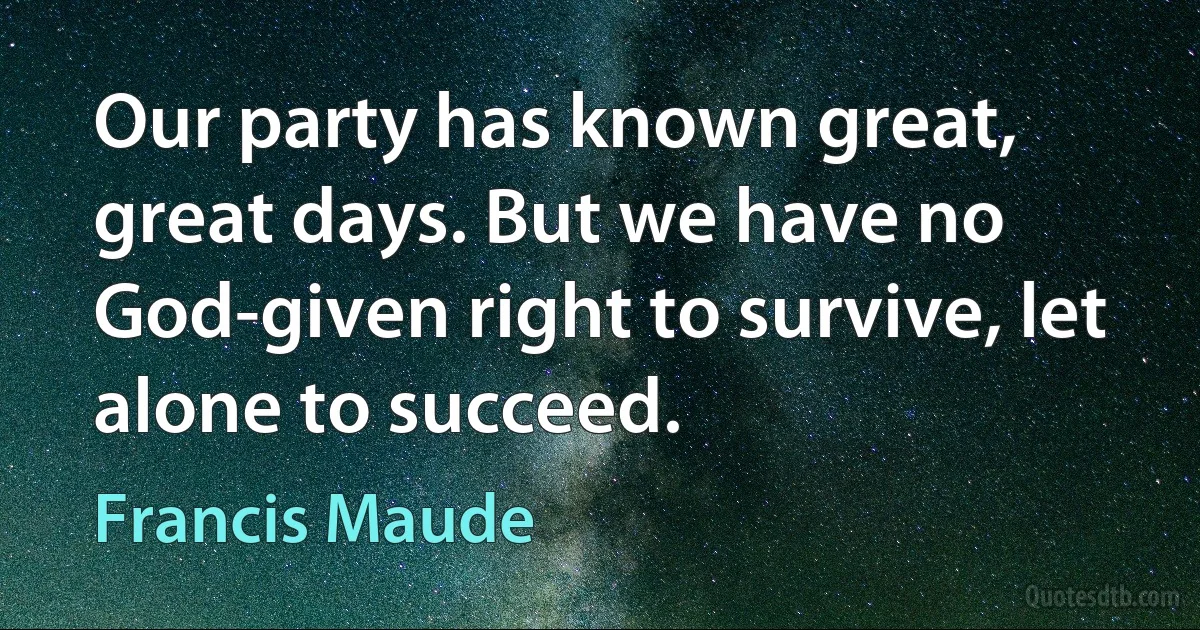 Our party has known great, great days. But we have no God-given right to survive, let alone to succeed. (Francis Maude)