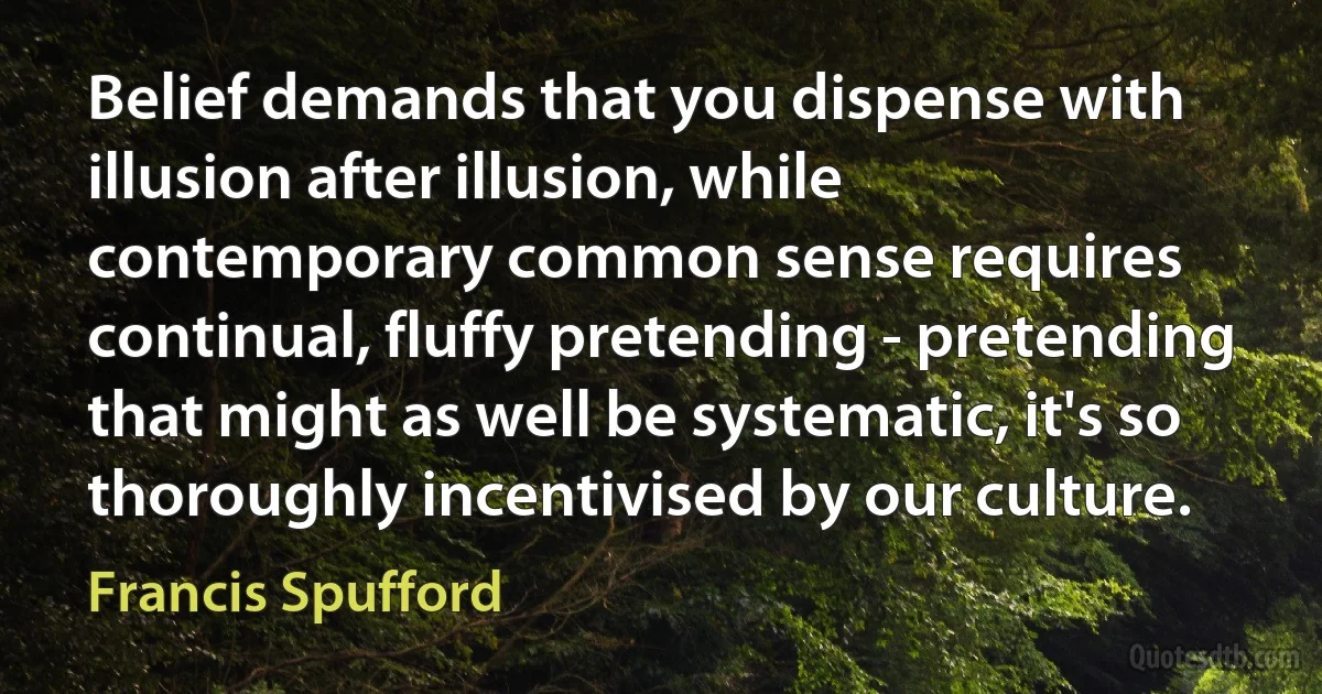 Belief demands that you dispense with illusion after illusion, while contemporary common sense requires continual, fluffy pretending - pretending that might as well be systematic, it's so thoroughly incentivised by our culture. (Francis Spufford)