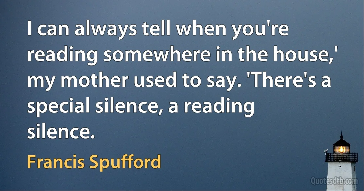 I can always tell when you're reading somewhere in the house,' my mother used to say. 'There's a special silence, a reading silence. (Francis Spufford)