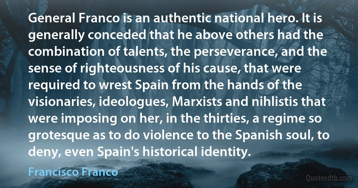 General Franco is an authentic national hero. It is generally conceded that he above others had the combination of talents, the perseverance, and the sense of righteousness of his cause, that were required to wrest Spain from the hands of the visionaries, ideologues, Marxists and nihlistis that were imposing on her, in the thirties, a regime so grotesque as to do violence to the Spanish soul, to deny, even Spain's historical identity. (Francisco Franco)