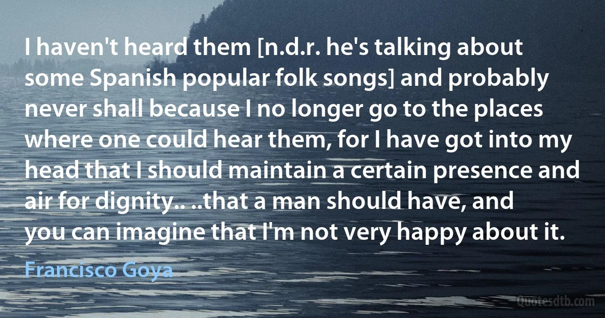 I haven't heard them [n.d.r. he's talking about some Spanish popular folk songs] and probably never shall because I no longer go to the places where one could hear them, for I have got into my head that I should maintain a certain presence and air for dignity.. ..that a man should have, and you can imagine that I'm not very happy about it. (Francisco Goya)