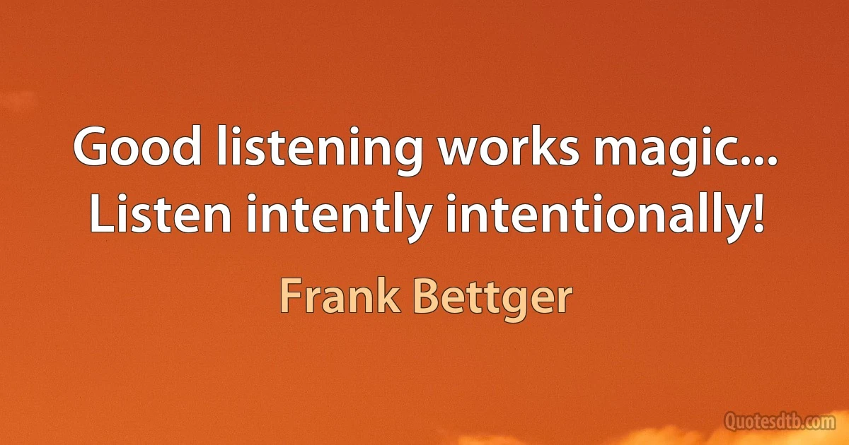 Good listening works magic... Listen intently intentionally! (Frank Bettger)