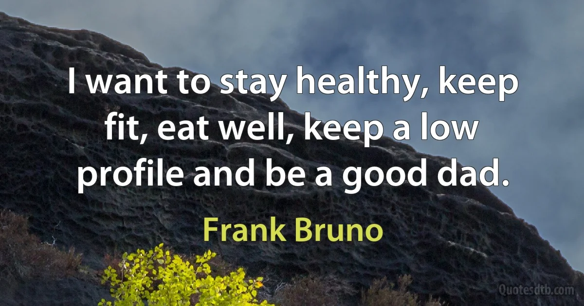 I want to stay healthy, keep fit, eat well, keep a low profile and be a good dad. (Frank Bruno)