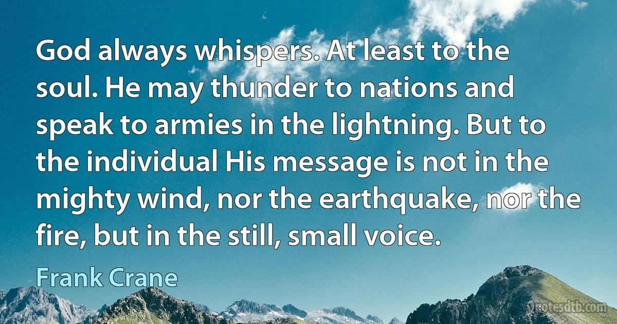 God always whispers. At least to the soul. He may thunder to nations and speak to armies in the lightning. But to the individual His message is not in the mighty wind, nor the earthquake, nor the fire, but in the still, small voice. (Frank Crane)