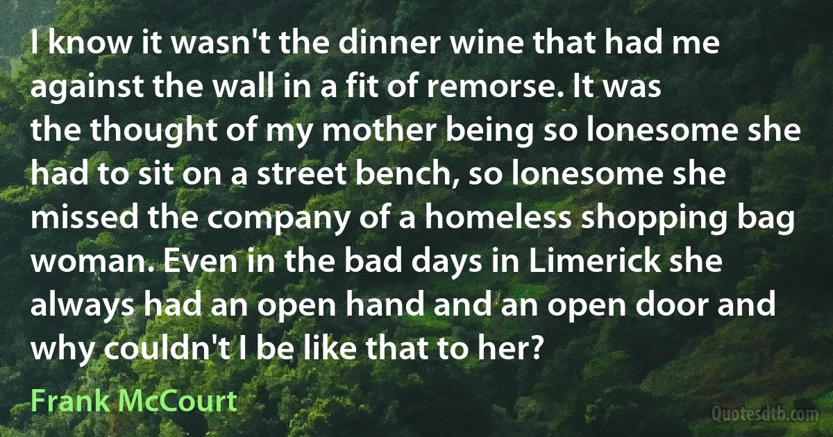 I know it wasn't the dinner wine that had me against the wall in a fit of remorse. It was the thought of my mother being so lonesome she had to sit on a street bench, so lonesome she missed the company of a homeless shopping bag woman. Even in the bad days in Limerick she always had an open hand and an open door and why couldn't I be like that to her? (Frank McCourt)