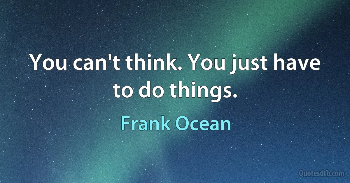 You can't think. You just have to do things. (Frank Ocean)