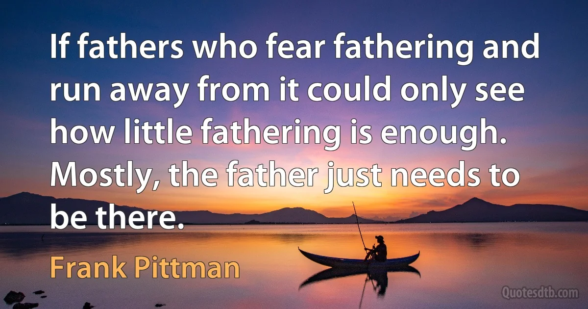 If fathers who fear fathering and run away from it could only see how little fathering is enough. Mostly, the father just needs to be there. (Frank Pittman)