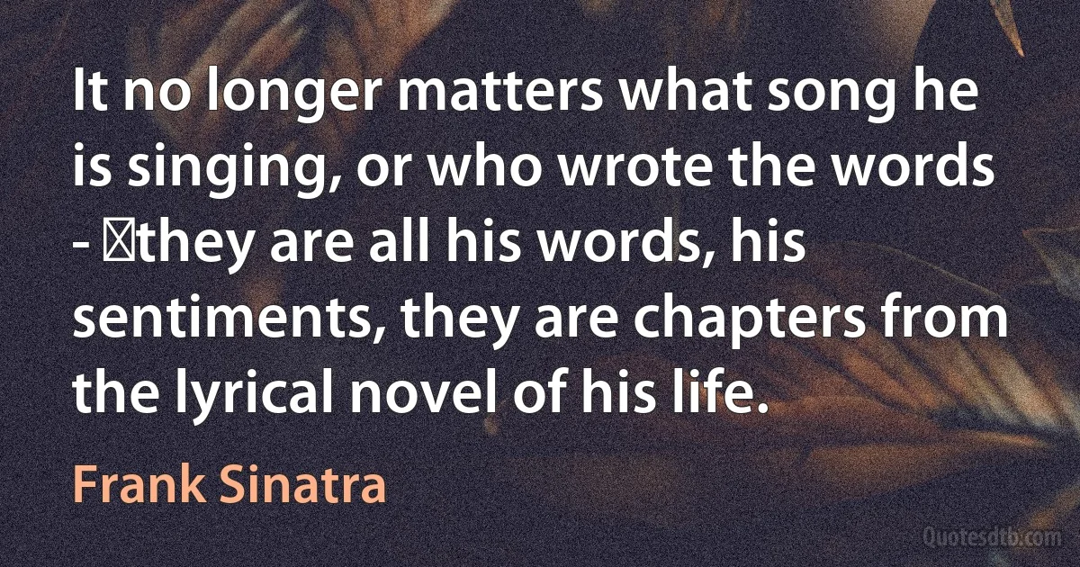 It no longer matters what song he is singing, or who wrote the words - ​they are all his words, his sentiments, they are chapters from the lyrical novel of his life. (Frank Sinatra)