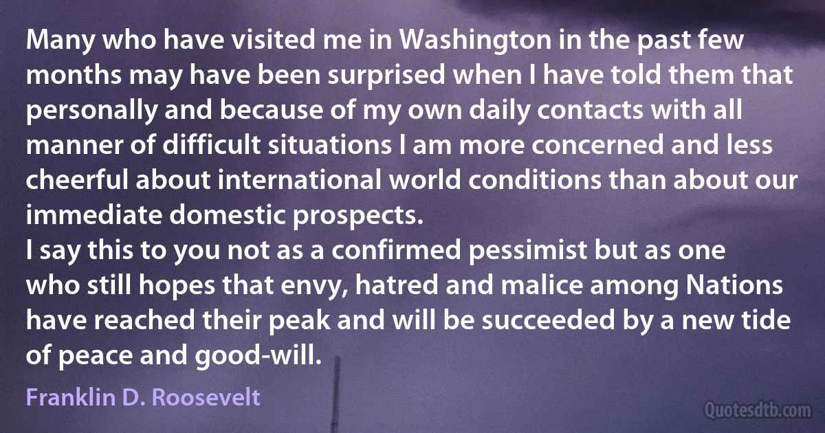 Many who have visited me in Washington in the past few months may have been surprised when I have told them that personally and because of my own daily contacts with all manner of difficult situations I am more concerned and less cheerful about international world conditions than about our immediate domestic prospects.
I say this to you not as a confirmed pessimist but as one who still hopes that envy, hatred and malice among Nations have reached their peak and will be succeeded by a new tide of peace and good-will. (Franklin D. Roosevelt)