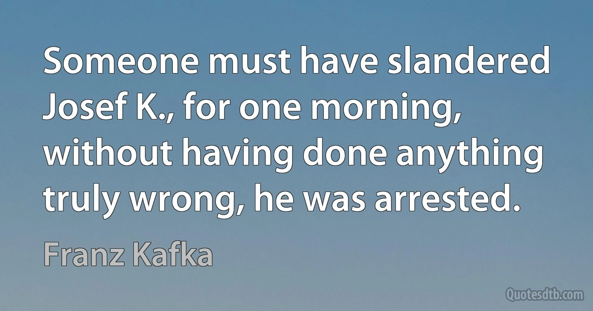 Someone must have slandered Josef K., for one morning, without having done anything truly wrong, he was arrested. (Franz Kafka)