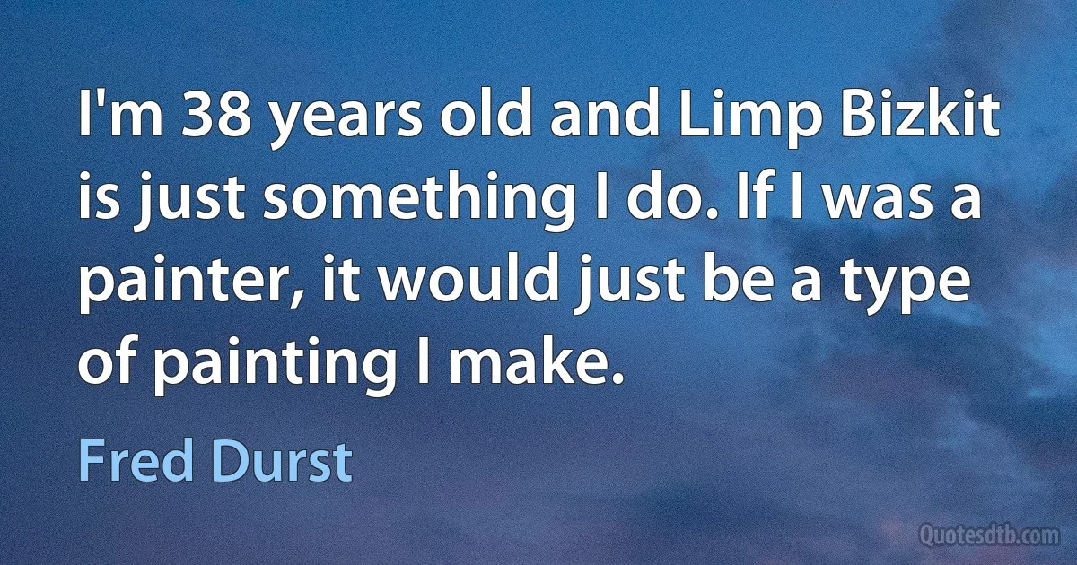 I'm 38 years old and Limp Bizkit is just something I do. If I was a painter, it would just be a type of painting I make. (Fred Durst)