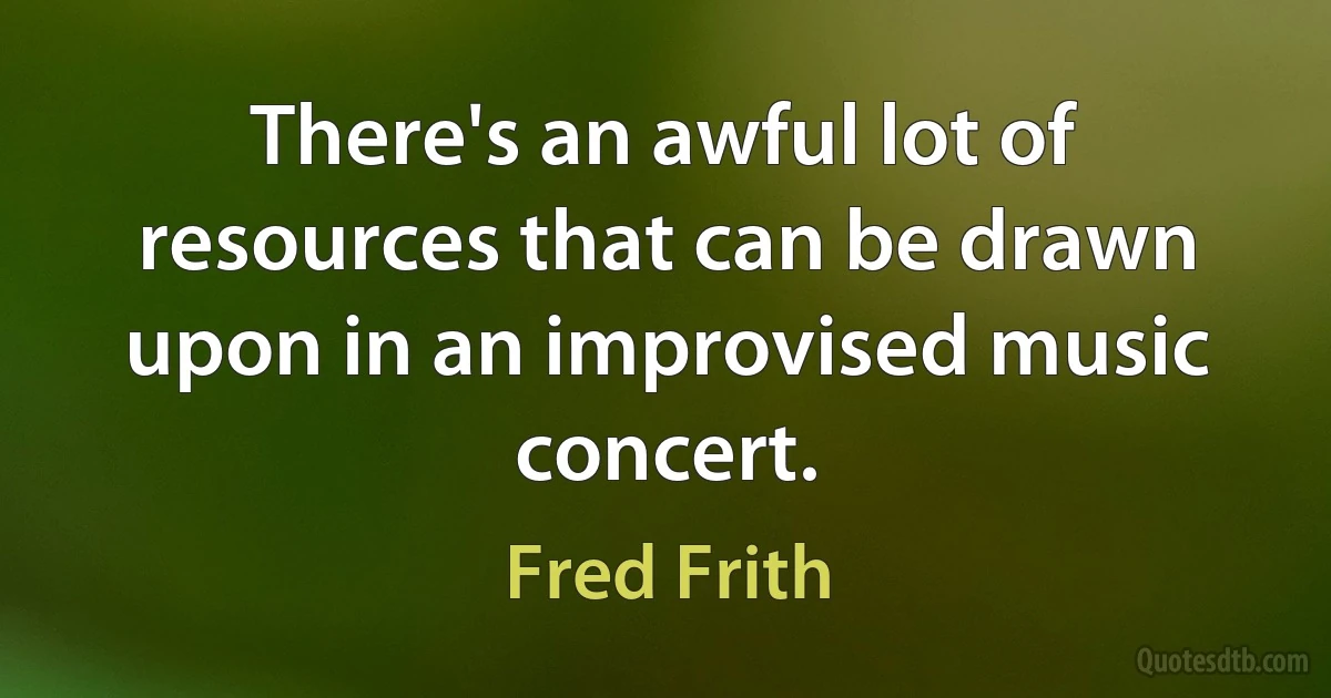 There's an awful lot of resources that can be drawn upon in an improvised music concert. (Fred Frith)