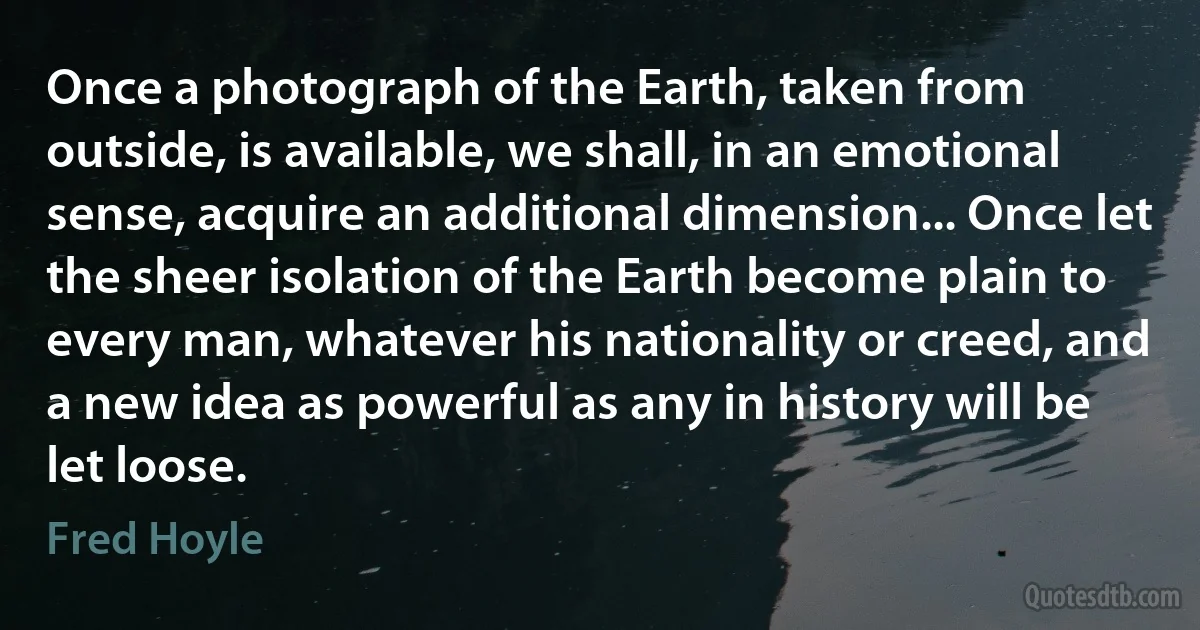 Once a photograph of the Earth, taken from outside, is available, we shall, in an emotional sense, acquire an additional dimension... Once let the sheer isolation of the Earth become plain to every man, whatever his nationality or creed, and a new idea as powerful as any in history will be let loose. (Fred Hoyle)