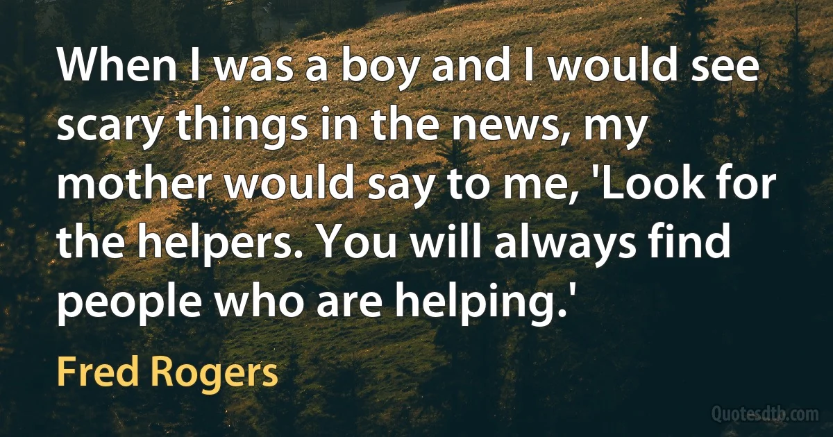 When I was a boy and I would see scary things in the news, my mother would say to me, 'Look for the helpers. You will always find people who are helping.' (Fred Rogers)