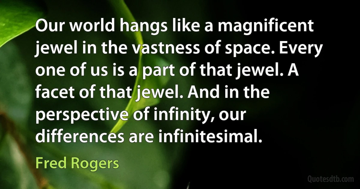 Our world hangs like a magnificent jewel in the vastness of space. Every one of us is a part of that jewel. A facet of that jewel. And in the perspective of infinity, our differences are infinitesimal. (Fred Rogers)