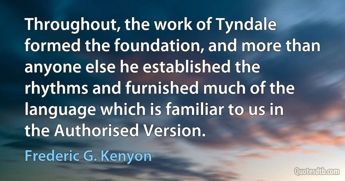 Throughout, the work of Tyndale formed the foundation, and more than anyone else he established the rhythms and furnished much of the language which is familiar to us in the Authorised Version. (Frederic G. Kenyon)