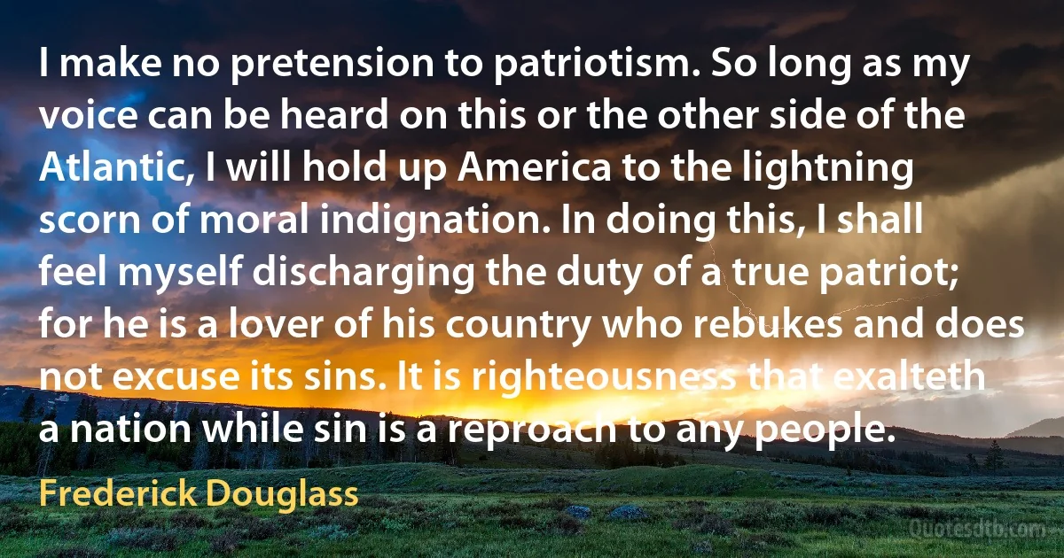 I make no pretension to patriotism. So long as my voice can be heard on this or the other side of the Atlantic, I will hold up America to the lightning scorn of moral indignation. In doing this, I shall feel myself discharging the duty of a true patriot; for he is a lover of his country who rebukes and does not excuse its sins. It is righteousness that exalteth a nation while sin is a reproach to any people. (Frederick Douglass)