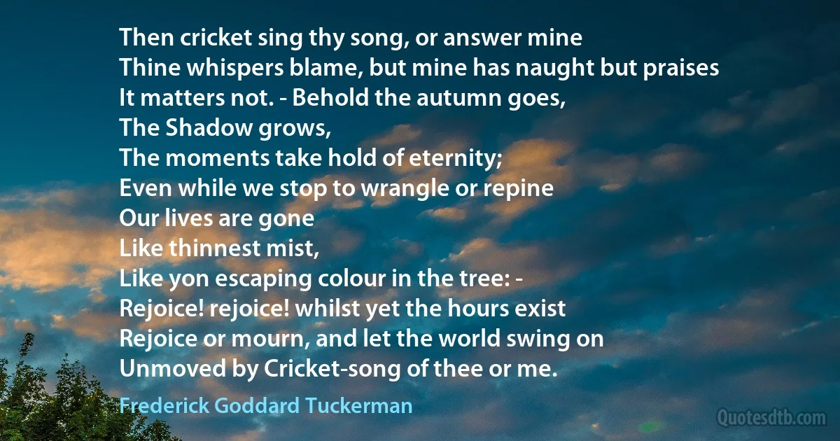 Then cricket sing thy song, or answer mine
Thine whispers blame, but mine has naught but praises
It matters not. - Behold the autumn goes,
The Shadow grows,
The moments take hold of eternity;
Even while we stop to wrangle or repine
Our lives are gone
Like thinnest mist,
Like yon escaping colour in the tree: -
Rejoice! rejoice! whilst yet the hours exist
Rejoice or mourn, and let the world swing on
Unmoved by Cricket-song of thee or me. (Frederick Goddard Tuckerman)