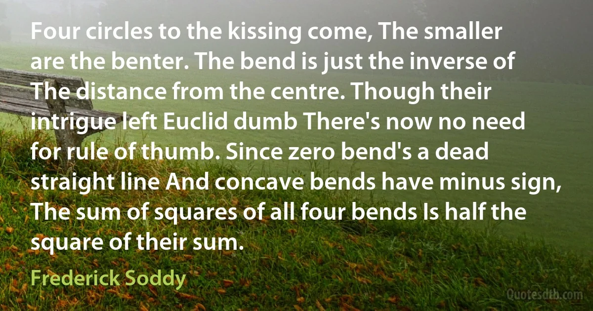 Four circles to the kissing come, The smaller are the benter. The bend is just the inverse of The distance from the centre. Though their intrigue left Euclid dumb There's now no need for rule of thumb. Since zero bend's a dead straight line And concave bends have minus sign, The sum of squares of all four bends Is half the square of their sum. (Frederick Soddy)