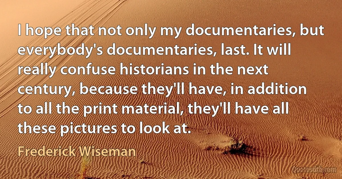 I hope that not only my documentaries, but everybody's documentaries, last. It will really confuse historians in the next century, because they'll have, in addition to all the print material, they'll have all these pictures to look at. (Frederick Wiseman)