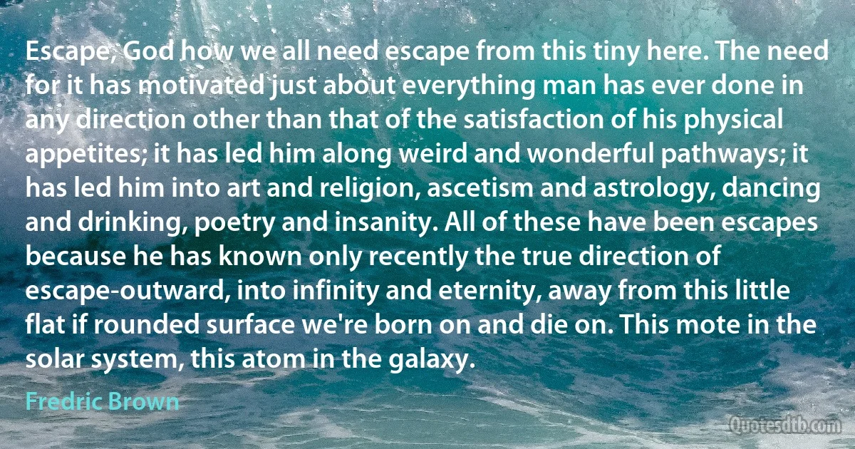 Escape, God how we all need escape from this tiny here. The need for it has motivated just about everything man has ever done in any direction other than that of the satisfaction of his physical appetites; it has led him along weird and wonderful pathways; it has led him into art and religion, ascetism and astrology, dancing and drinking, poetry and insanity. All of these have been escapes because he has known only recently the true direction of escape-outward, into infinity and eternity, away from this little flat if rounded surface we're born on and die on. This mote in the solar system, this atom in the galaxy. (Fredric Brown)