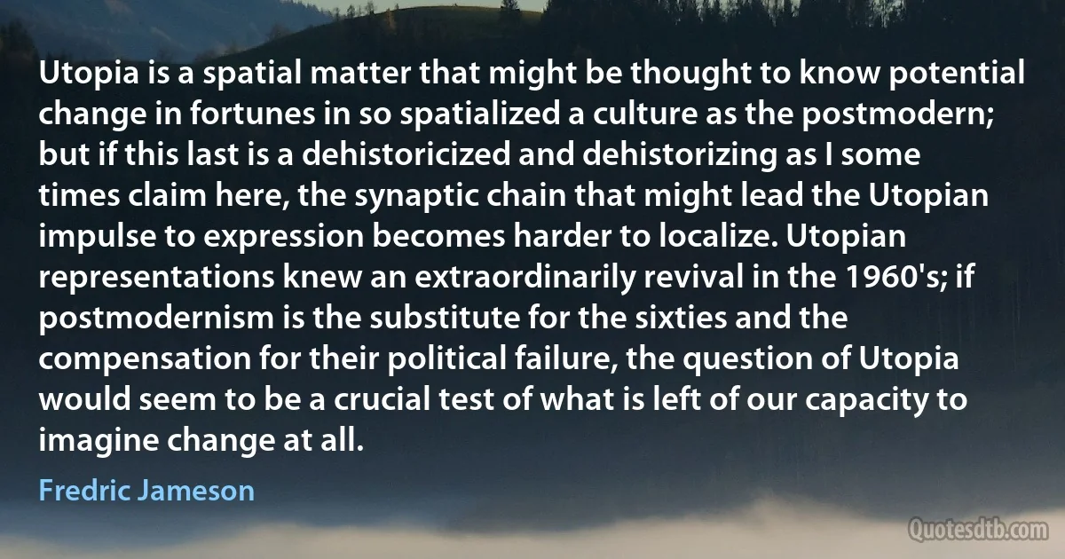 Utopia is a spatial matter that might be thought to know potential change in fortunes in so spatialized a culture as the postmodern; but if this last is a dehistoricized and dehistorizing as I some times claim here, the synaptic chain that might lead the Utopian impulse to expression becomes harder to localize. Utopian representations knew an extraordinarily revival in the 1960's; if postmodernism is the substitute for the sixties and the compensation for their political failure, the question of Utopia would seem to be a crucial test of what is left of our capacity to imagine change at all. (Fredric Jameson)