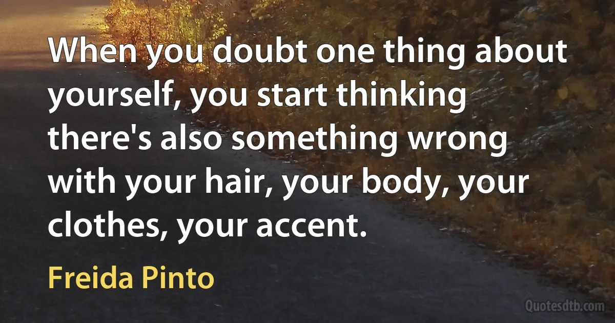 When you doubt one thing about yourself, you start thinking there's also something wrong with your hair, your body, your clothes, your accent. (Freida Pinto)