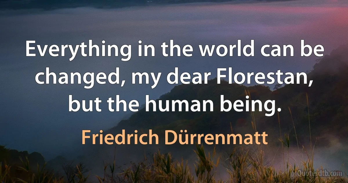 Everything in the world can be changed, my dear Florestan, but the human being. (Friedrich Dürrenmatt)