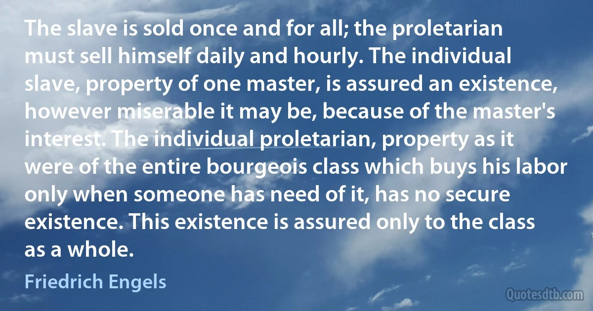 The slave is sold once and for all; the proletarian must sell himself daily and hourly. The individual slave, property of one master, is assured an existence, however miserable it may be, because of the master's interest. The individual proletarian, property as it were of the entire bourgeois class which buys his labor only when someone has need of it, has no secure existence. This existence is assured only to the class as a whole. (Friedrich Engels)