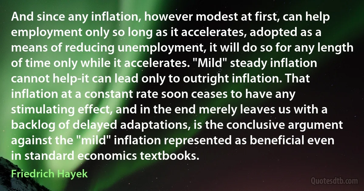 And since any inflation, however modest at first, can help employment only so long as it accelerates, adopted as a means of reducing unemployment, it will do so for any length of time only while it accelerates. "Mild" steady inflation cannot help-it can lead only to outright inflation. That inflation at a constant rate soon ceases to have any stimulating effect, and in the end merely leaves us with a backlog of delayed adaptations, is the conclusive argument against the "mild" inflation represented as beneficial even in standard economics textbooks. (Friedrich Hayek)