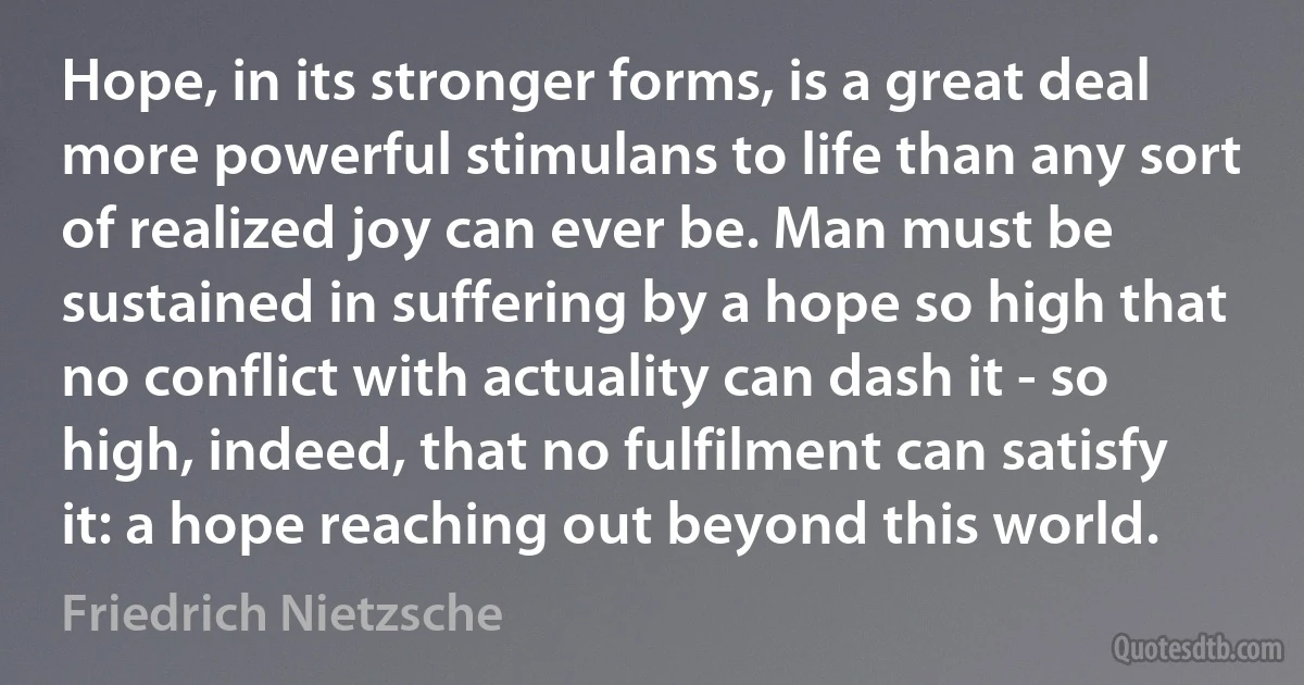 Hope, in its stronger forms, is a great deal more powerful stimulans to life than any sort of realized joy can ever be. Man must be sustained in suffering by a hope so high that no conflict with actuality can dash it - so high, indeed, that no fulfilment can satisfy it: a hope reaching out beyond this world. (Friedrich Nietzsche)