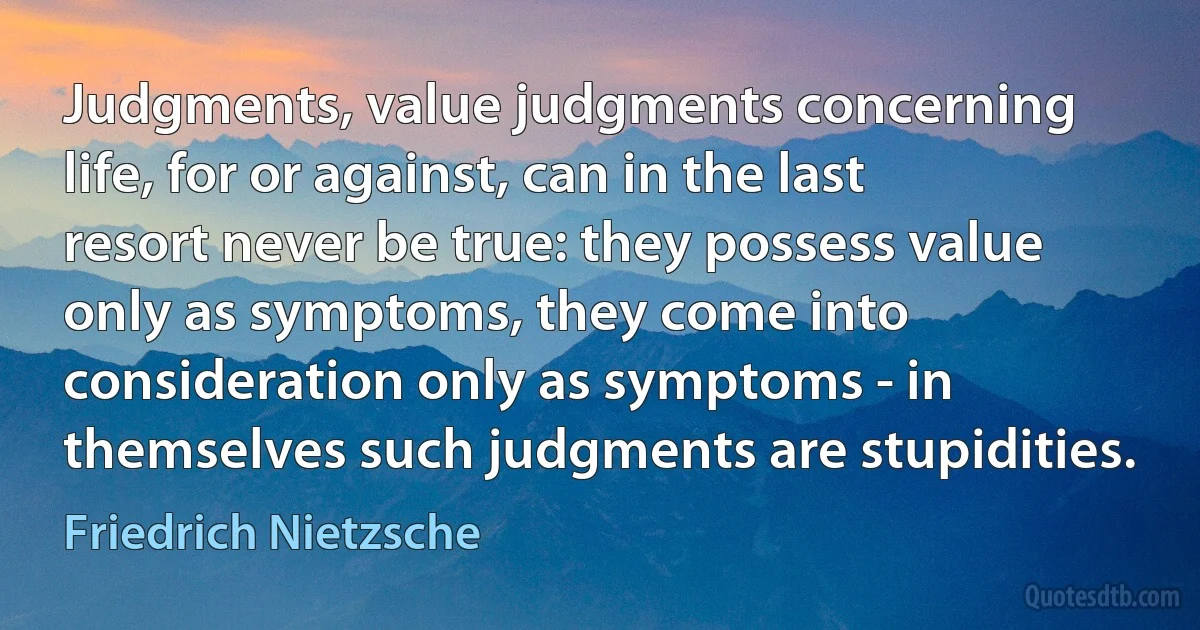 Judgments, value judgments concerning life, for or against, can in the last resort never be true: they possess value only as symptoms, they come into consideration only as symptoms - in themselves such judgments are stupidities. (Friedrich Nietzsche)