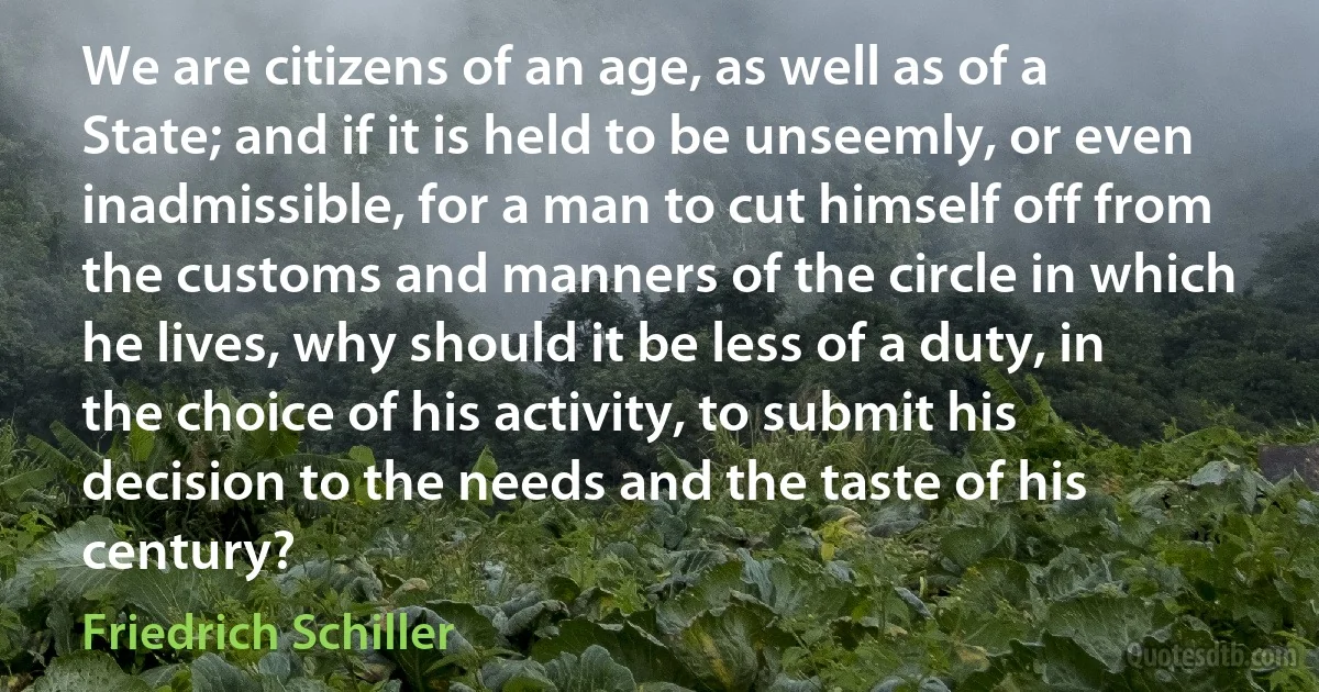 We are citizens of an age, as well as of a State; and if it is held to be unseemly, or even inadmissible, for a man to cut himself off from the customs and manners of the circle in which he lives, why should it be less of a duty, in the choice of his activity, to submit his decision to the needs and the taste of his century? (Friedrich Schiller)