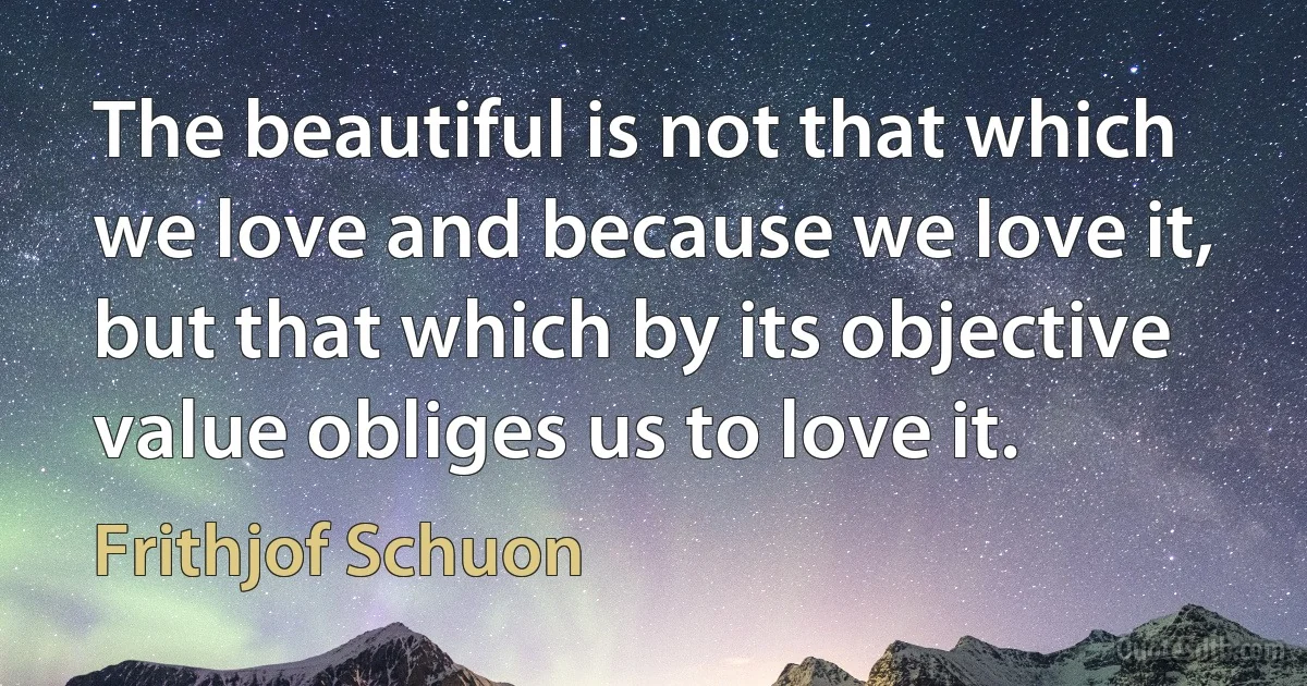 The beautiful is not that which we love and because we love it, but that which by its objective value obliges us to love it. (Frithjof Schuon)