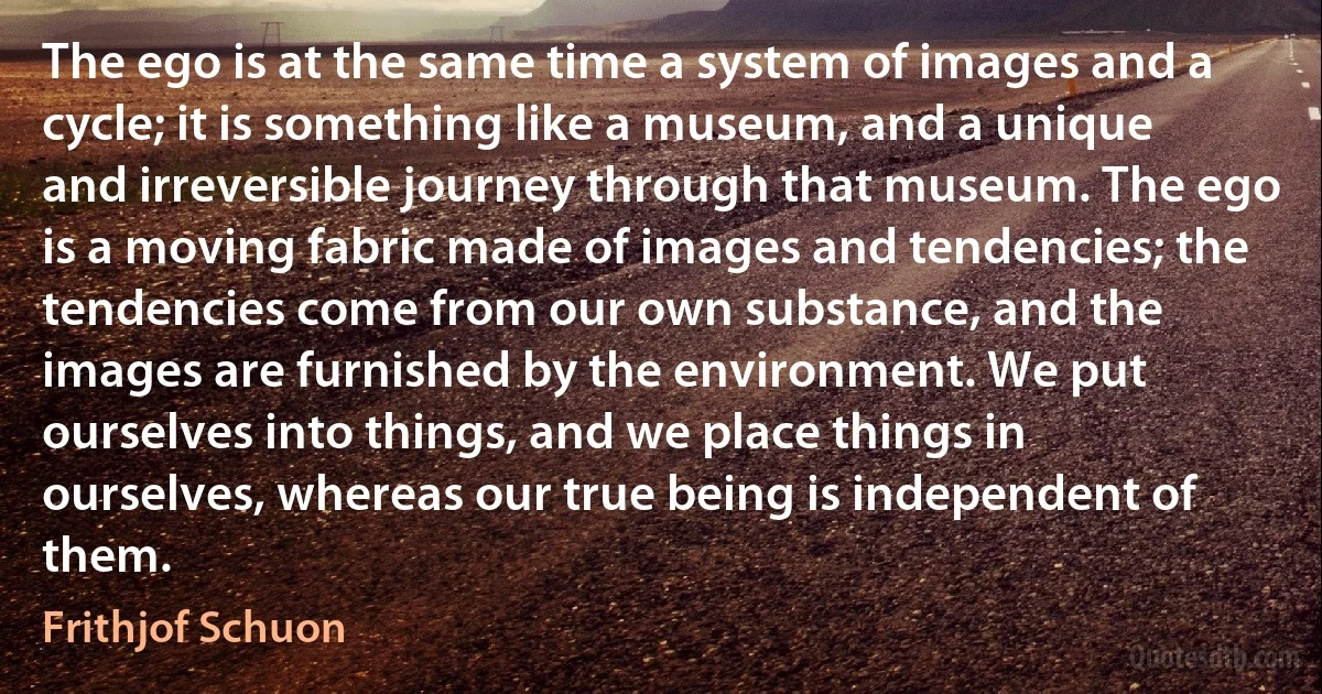 The ego is at the same time a system of images and a cycle; it is something like a museum, and a unique and irreversible journey through that museum. The ego is a moving fabric made of images and tendencies; the tendencies come from our own substance, and the images are furnished by the environment. We put ourselves into things, and we place things in ourselves, whereas our true being is independent of them. (Frithjof Schuon)