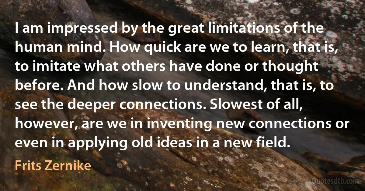 I am impressed by the great limitations of the human mind. How quick are we to learn, that is, to imitate what others have done or thought before. And how slow to understand, that is, to see the deeper connections. Slowest of all, however, are we in inventing new connections or even in applying old ideas in a new field. (Frits Zernike)