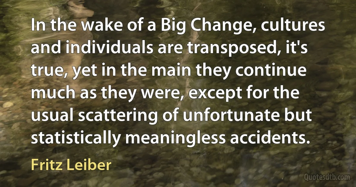 In the wake of a Big Change, cultures and individuals are transposed, it's true, yet in the main they continue much as they were, except for the usual scattering of unfortunate but statistically meaningless accidents. (Fritz Leiber)