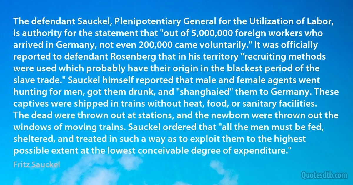 The defendant Sauckel, Plenipotentiary General for the Utilization of Labor, is authority for the statement that "out of 5,000,000 foreign workers who arrived in Germany, not even 200,000 came voluntarily." It was officially reported to defendant Rosenberg that in his territory "recruiting methods were used which probably have their origin in the blackest period of the slave trade." Sauckel himself reported that male and female agents went hunting for men, got them drunk, and "shanghaied" them to Germany. These captives were shipped in trains without heat, food, or sanitary facilities. The dead were thrown out at stations, and the newborn were thrown out the windows of moving trains. Sauckel ordered that "all the men must be fed, sheltered, and treated in such a way as to exploit them to the highest possible extent at the lowest conceivable degree of expenditure." (Fritz Sauckel)