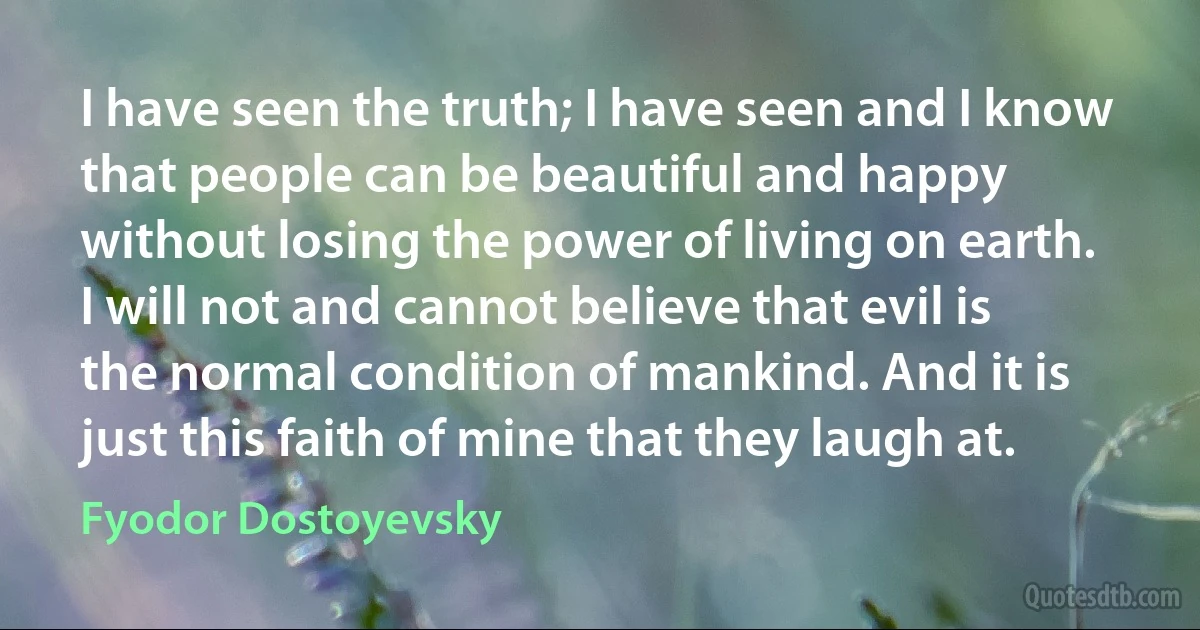 I have seen the truth; I have seen and I know that people can be beautiful and happy without losing the power of living on earth. I will not and cannot believe that evil is the normal condition of mankind. And it is just this faith of mine that they laugh at. (Fyodor Dostoyevsky)