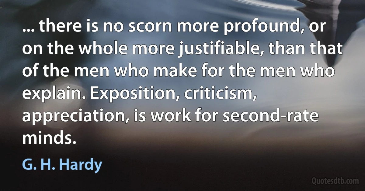 ... there is no scorn more profound, or on the whole more justifiable, than that of the men who make for the men who explain. Exposition, criticism, appreciation, is work for second-rate minds. (G. H. Hardy)