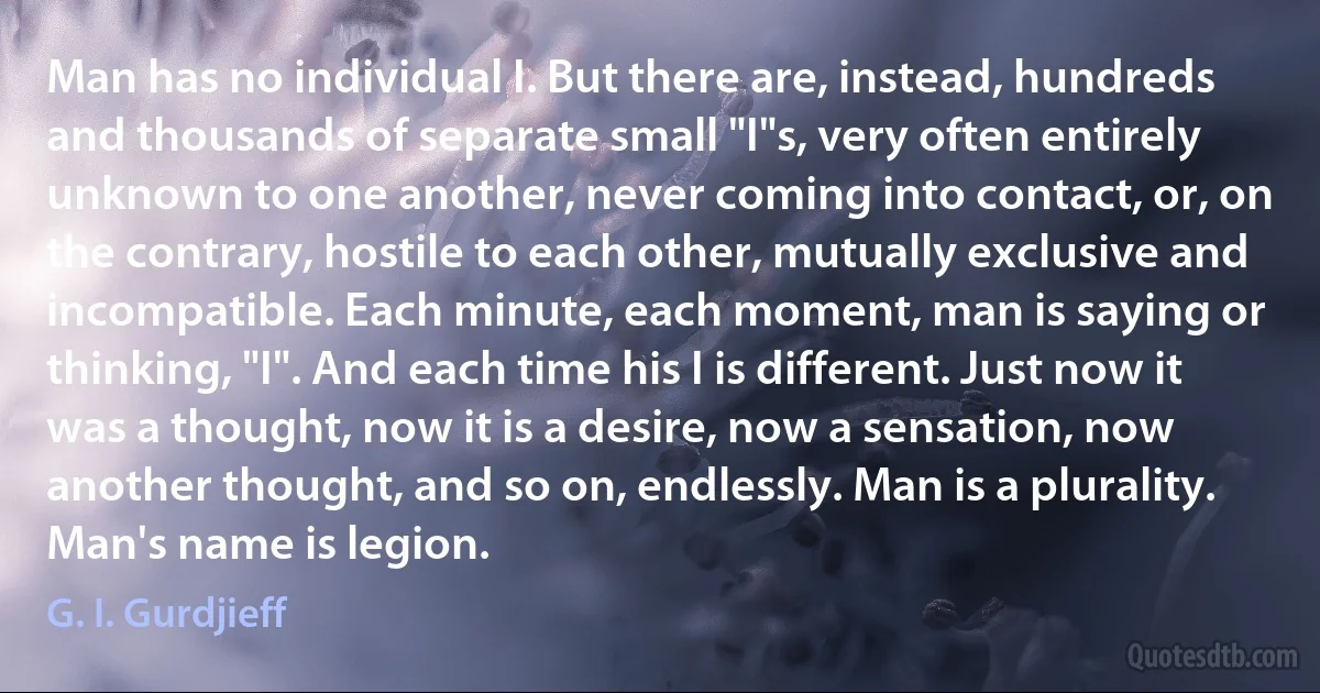 Man has no individual I. But there are, instead, hundreds and thousands of separate small "I"s, very often entirely unknown to one another, never coming into contact, or, on the contrary, hostile to each other, mutually exclusive and incompatible. Each minute, each moment, man is saying or thinking, "I". And each time his I is different. Just now it was a thought, now it is a desire, now a sensation, now another thought, and so on, endlessly. Man is a plurality. Man's name is legion. (G. I. Gurdjieff)