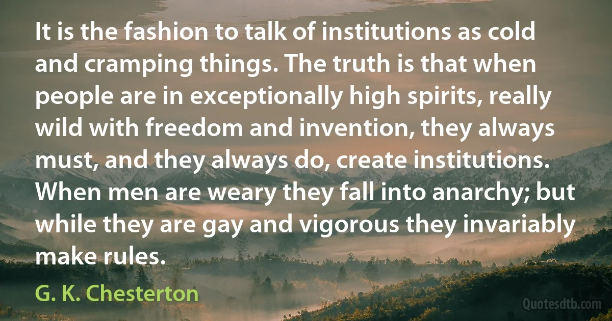 It is the fashion to talk of institutions as cold and cramping things. The truth is that when people are in exceptionally high spirits, really wild with freedom and invention, they always must, and they always do, create institutions. When men are weary they fall into anarchy; but while they are gay and vigorous they invariably make rules. (G. K. Chesterton)