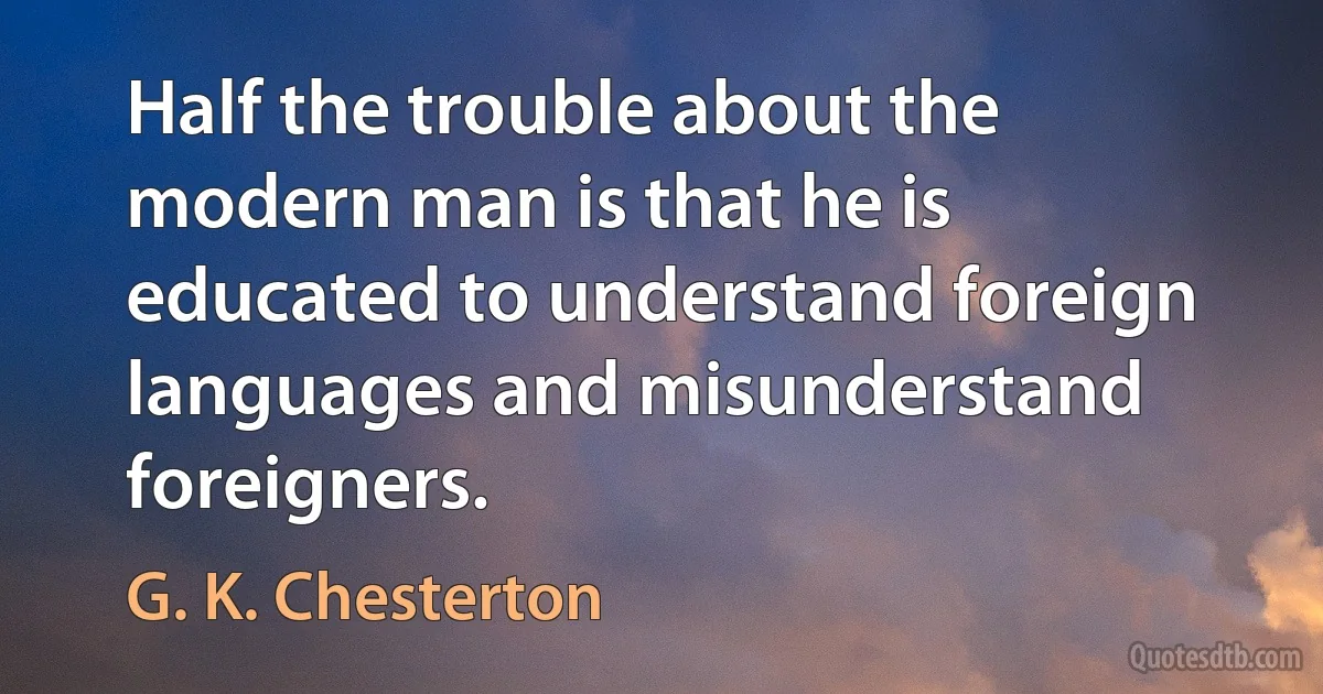 Half the trouble about the modern man is that he is educated to understand foreign languages and misunderstand foreigners. (G. K. Chesterton)