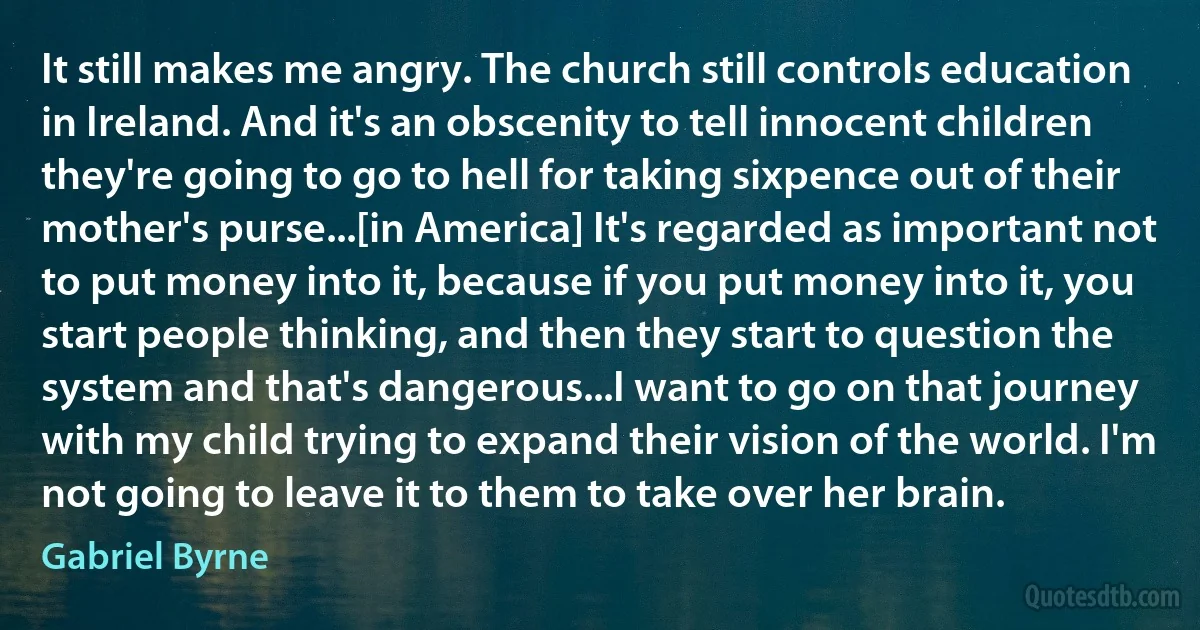 It still makes me angry. The church still controls education in Ireland. And it's an obscenity to tell innocent children they're going to go to hell for taking sixpence out of their mother's purse...[in America] It's regarded as important not to put money into it, because if you put money into it, you start people thinking, and then they start to question the system and that's dangerous...I want to go on that journey with my child trying to expand their vision of the world. I'm not going to leave it to them to take over her brain. (Gabriel Byrne)