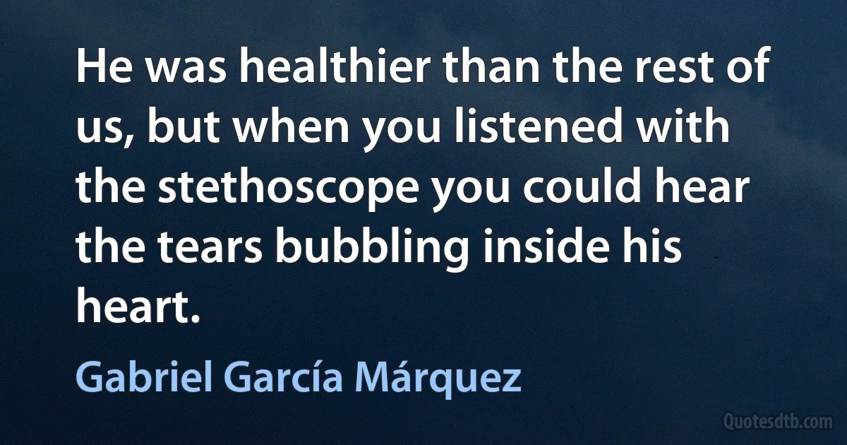 He was healthier than the rest of us, but when you listened with the stethoscope you could hear the tears bubbling inside his heart. (Gabriel García Márquez)