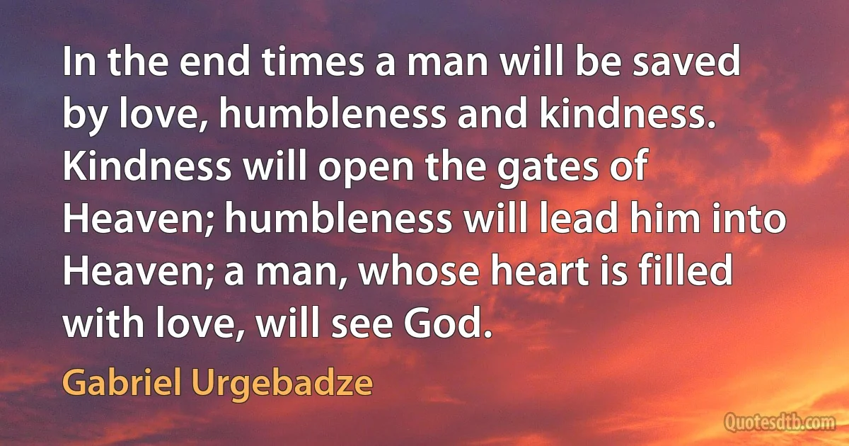 In the end times a man will be saved by love, humbleness and kindness. Kindness will open the gates of Heaven; humbleness will lead him into Heaven; a man, whose heart is filled with love, will see God. (Gabriel Urgebadze)